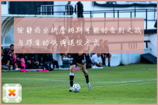 徐静雨分析詹姆斯可能的告别之战与邓肯的低调退役方式