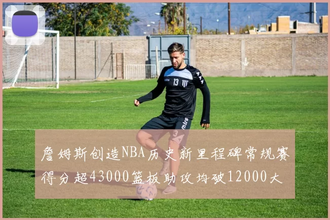 詹姆斯创造NBA历史新里程碑常规赛得分超43000篮板助攻均破12000大关