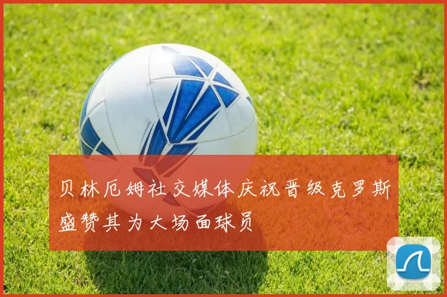 贝林厄姆社交媒体庆祝晋级克罗斯盛赞其为大场面球员