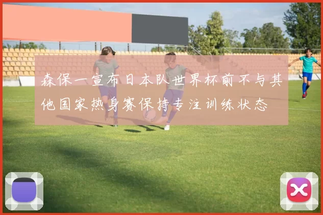 森保一宣布日本队世界杯前不与其他国家热身赛保持专注训练状态