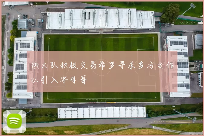 热火队积极交易希罗寻求多方合作以引入字母哥