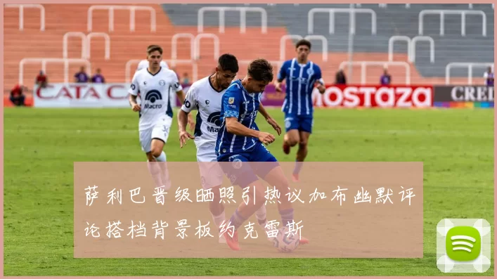 萨利巴晋级晒照引热议加布幽默评论搭档背景板约克雷斯