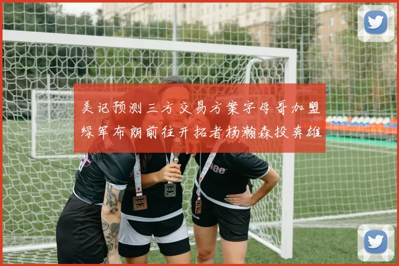 美记预测三方交易方案字母哥加盟绿军布朗前往开拓者杨瀚森投奔雄鹿