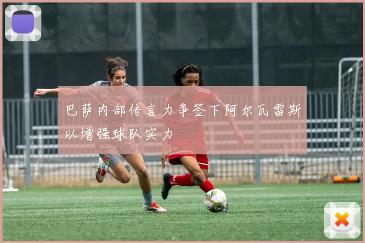 巴萨内部传言力争签下阿尔瓦雷斯以增强球队实力