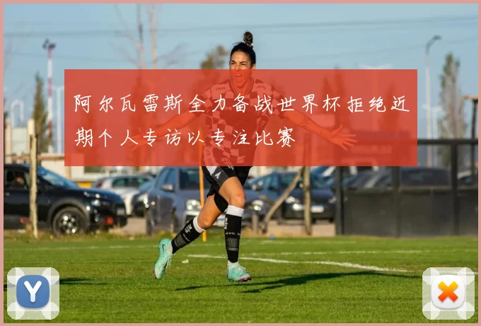 阿尔瓦雷斯全力备战世界杯拒绝近期个人专访以专注比赛