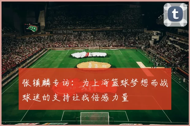 张镇麟专访：为上海篮球梦想而战球迷的支持让我倍感力量