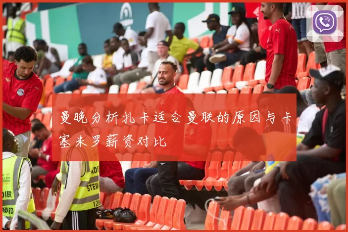 曼晚分析扎卡适合曼联的原因与卡塞米罗薪资对比