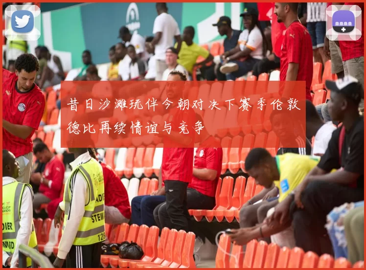 昔日沙滩玩伴今朝对决下赛季伦敦德比再续情谊与竞争