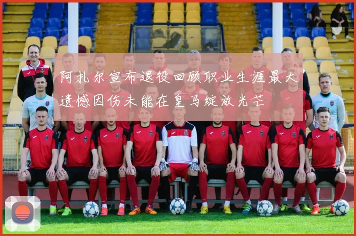 阿扎尔宣布退役回顾职业生涯最大遗憾因伤未能在皇马绽放光芒