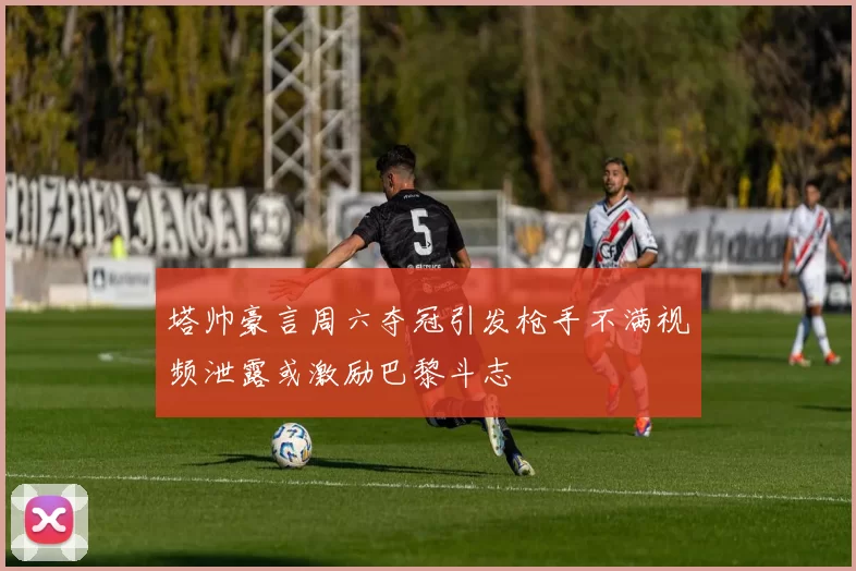 塔帅豪言周六夺冠引发枪手不满视频泄露或激励巴黎斗志