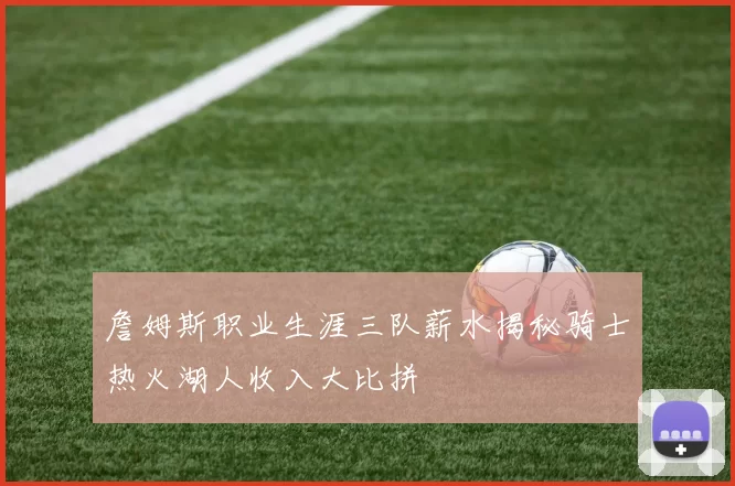 詹姆斯职业生涯三队薪水揭秘骑士热火湖人收入大比拼