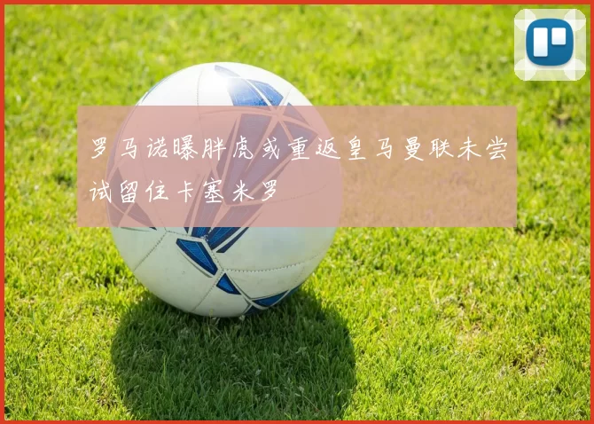 罗马诺曝胖虎或重返皇马曼联未尝试留住卡塞米罗