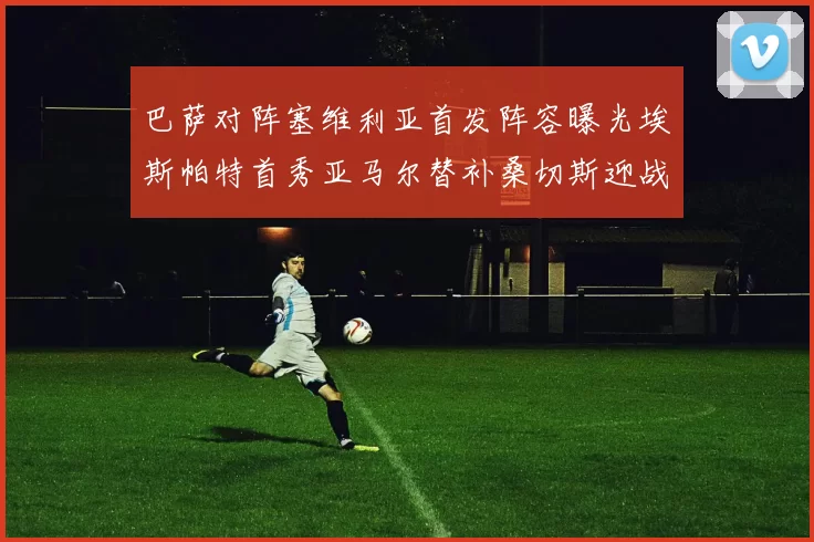 巴萨对阵塞维利亚首发阵容曝光埃斯帕特首秀亚马尔替补桑切斯迎战旧主