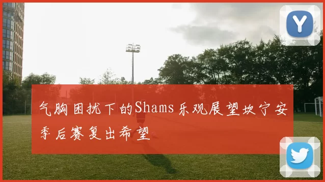 气胸困扰下的Shams乐观展望坎宁安季后赛复出希望