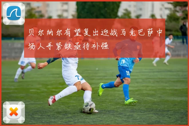 贝尔纳尔有望复出迎战马竞巴萨中场人手紧缺亟待补强