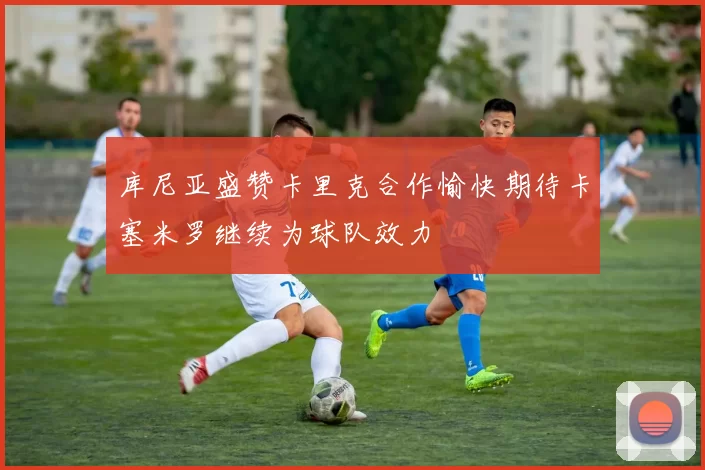 库尼亚盛赞卡里克合作愉快期待卡塞米罗继续为球队效力