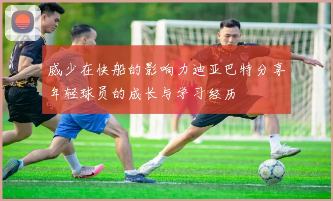 威少在快船的影响力迪亚巴特分享年轻球员的成长与学习经历