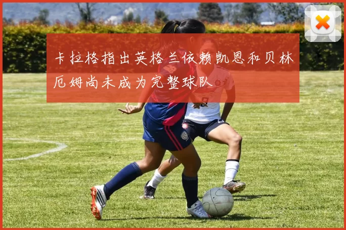 卡拉格指出英格兰依赖凯恩和贝林厄姆尚未成为完整球队